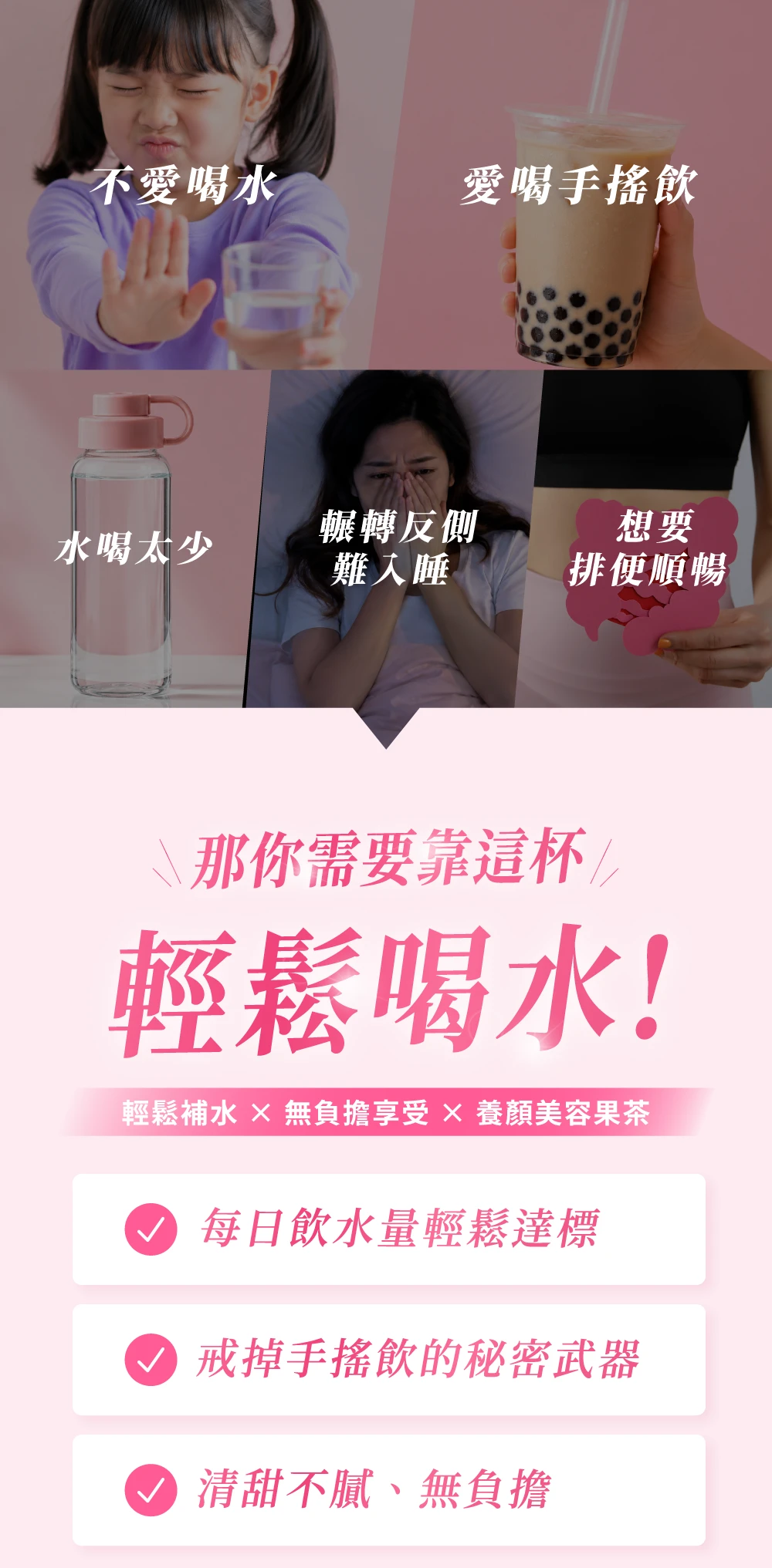 不愛喝水愛喝手搖飲輾轉反側想要水喝太少難入睡排便順暢\那你需要靠這杯輕鬆喝水!輕鬆補水  無負擔享受  養顏美容果茶 每日飲水量輕鬆達標戒掉手搖飲的秘密武器 清甜不膩、無負擔