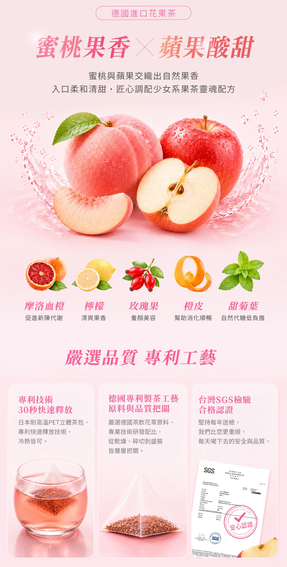 德國進口花果茶蜜桃果香蘋果酸甜蜜桃與蘋果交織出自然果香入口柔和清甜,匠心調配少女系果茶靈魂配方摩洛血橙檸檬玫瑰果促進新陳代謝清爽果香養顏美容橙皮幫助消化順暢甜菊葉自然代糖低負擔嚴選品質 專利工藝專利技術30秒快速釋放日本耐高温PET立體茶包,專利快速釋放技術,冷熱皆可。德國專利製茶工藝原料與品質把關嚴選德國茶飲花草原料,專業技術研發配比,從乾燥、碎切到盛裝皆層層把關。合格認證台灣SGS檢驗堅持每年送檢,我們比您更重視,每天喝下去的安全與品質。SGS SGS安心認證