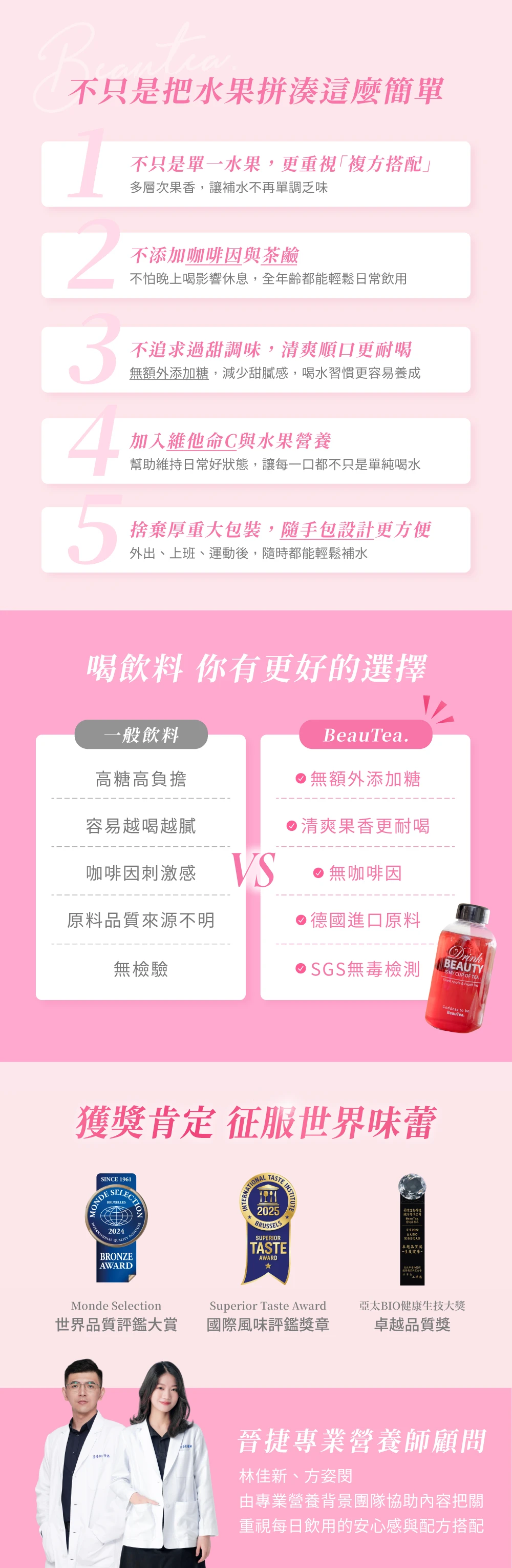 不只是把水果拼湊這麼簡單不只是單一水果,更重視複方搭配多層次果香,讓補水不再單調乏味不添加咖啡因與茶鹼不怕晚上喝影響休息,全年齡都能輕鬆日常飲用不追求過甜調味,清爽順口更耐喝無額外添加糖,減少甜膩感,喝水習慣更容易養成加入維他命C與水果營養幫助維持日常好狀態,讓每一口都不只是單純喝水5捨棄厚重大包裝,隨手包設計更方便外出、上班、運動後,隨時都能輕鬆補水喝飲料 你有更好的選擇一般飲料Beaua高糖高負擔無額外添加糖容易越喝越膩咖啡因刺激感 VS清爽果香更耐喝無咖啡因原料品質來源不明德國進口原料無檢驗SGS無毒檢測獲肯定 征服世界味蕾SINCE 1961SELECTIONBRUXELLESNATIONALTASTEBRUSSELSSUPERIORTASTEAWARDINSTITUTEMonde Selection世界品質評鑑大賞Superior Taste Award國際風味評鑑獎章股份有限公司  卓越品質獎健康DrinkBEAUTY MY CUP OF TEA Apple   TeGoddess to beBeauTea.亞太BIO健康生技大獎卓越品質獎晉捷專業營養師顧問林佳新、方姿由專業營養背景團隊協助內容把關重視每日飲用的安心感與配方搭配