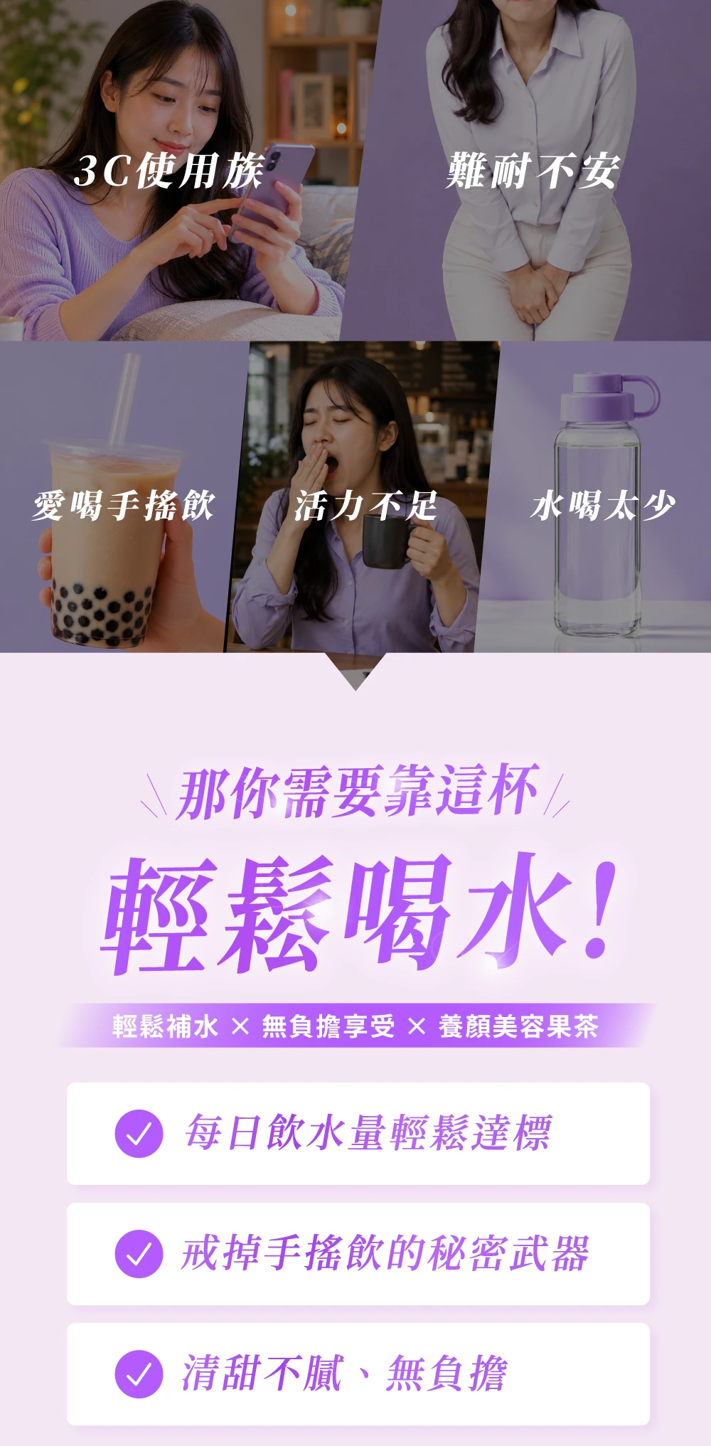 3C使用族難耐不安愛喝手搖飲活力不足水喝太少\那你需要靠這杯輕鬆喝水!輕鬆補水  無負擔享受  養顏美容果茶每日飲水量輕鬆達標 戒掉手搖飲的秘密武器 清甜不膩、無負擔