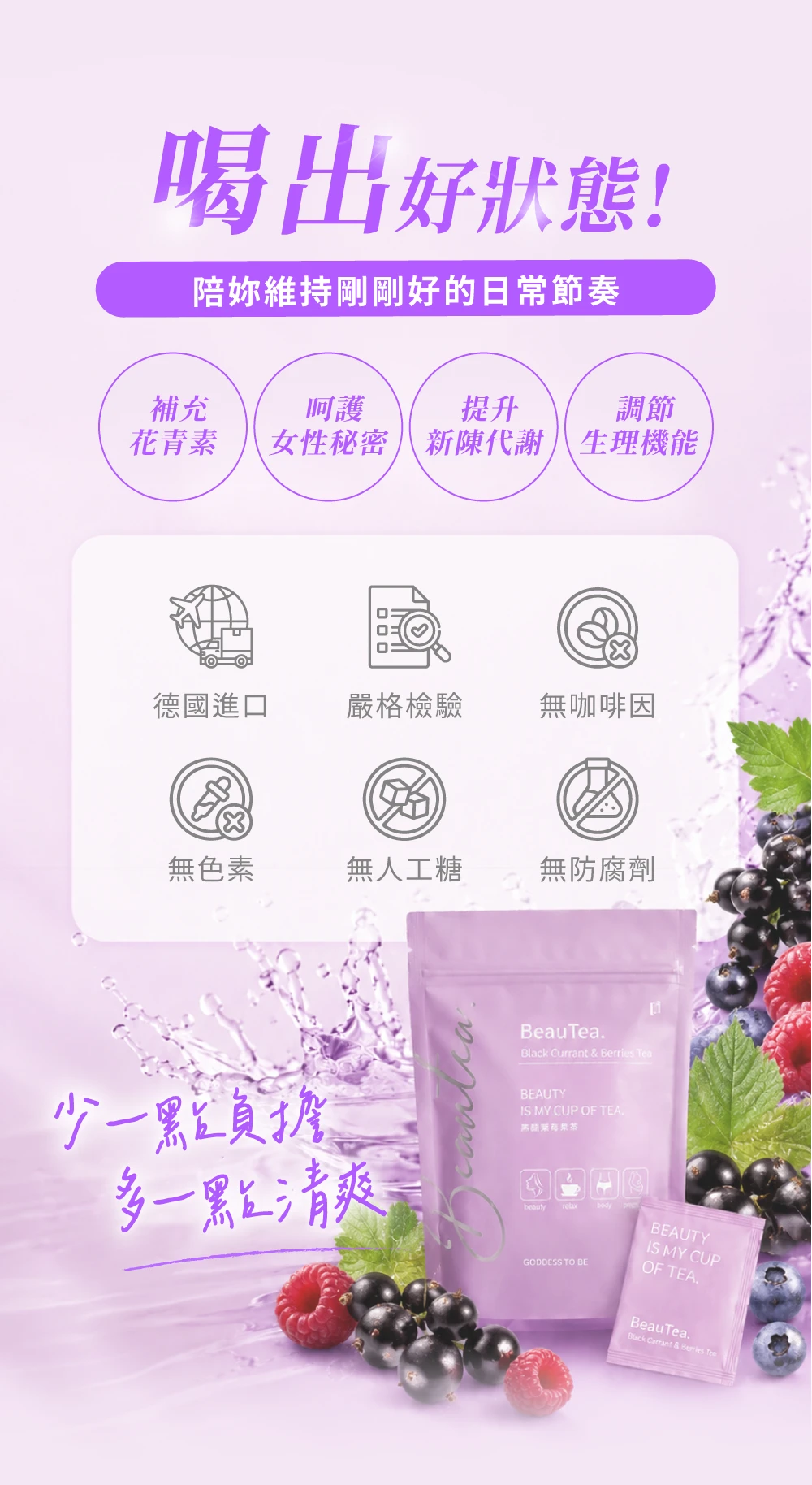 喝出好狀態!陪妳維持剛剛好的日常節奏補充呵護提升調節青素女性秘密新陳代謝生理機能德國進口嚴格檢驗無咖啡因無色素無人工糖無防腐劑BeauTeaBlack Currant  Berries Tea少一點負擔多一點清爽BEAUTYIS MY CUP OF TEA.花beautyGODDESS TO BEBEAUTYIS MY CUPOF TEA.BeauTea.Buck Currant & Berries Ten
