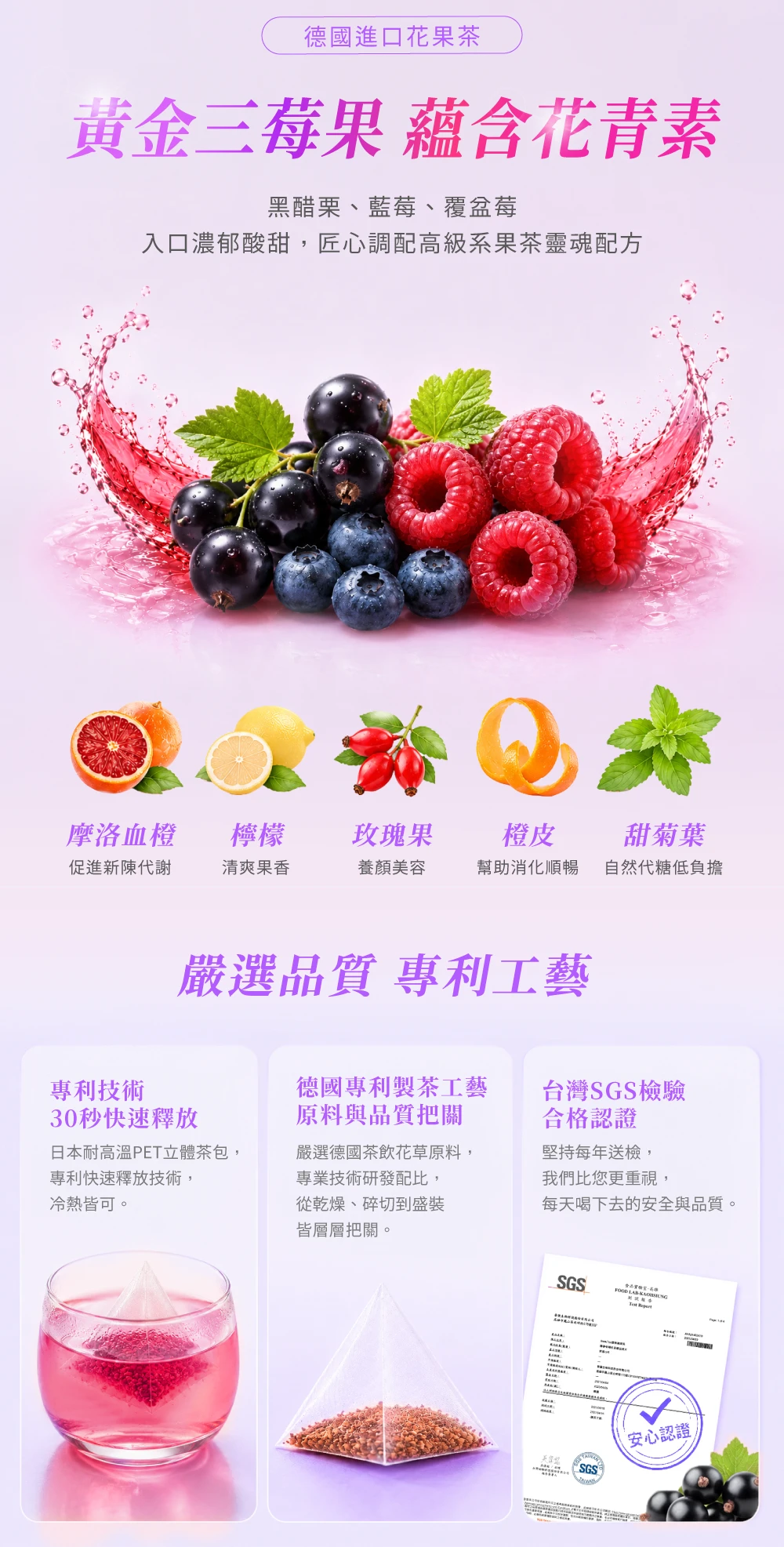 德國進口花果茶黃金三莓果 蘊含花青素黑醋栗、藍莓、覆盆莓入口濃郁酸甜,匠心調配高級系果茶靈魂配方摩洛血橙檸檬玫瑰果橙皮促進新陳代謝清爽果香養顏美容幫助消化順暢甜菊葉自然代糖低負擔嚴選品質 專利工藝專利技術30秒快速釋放日本耐高温PET立體茶包,專利快速釋放技術,冷熱皆可。德國專利製茶工藝原料與品質把關台灣SGS檢驗合格認證嚴選德國茶飲花草原料,專業技術研發配比,從乾燥、碎切到盛裝皆層層把關。堅持每年送檢,我們比您更重視,每天喝下去的安全與品質。SGSFOOD  SGS安心認證