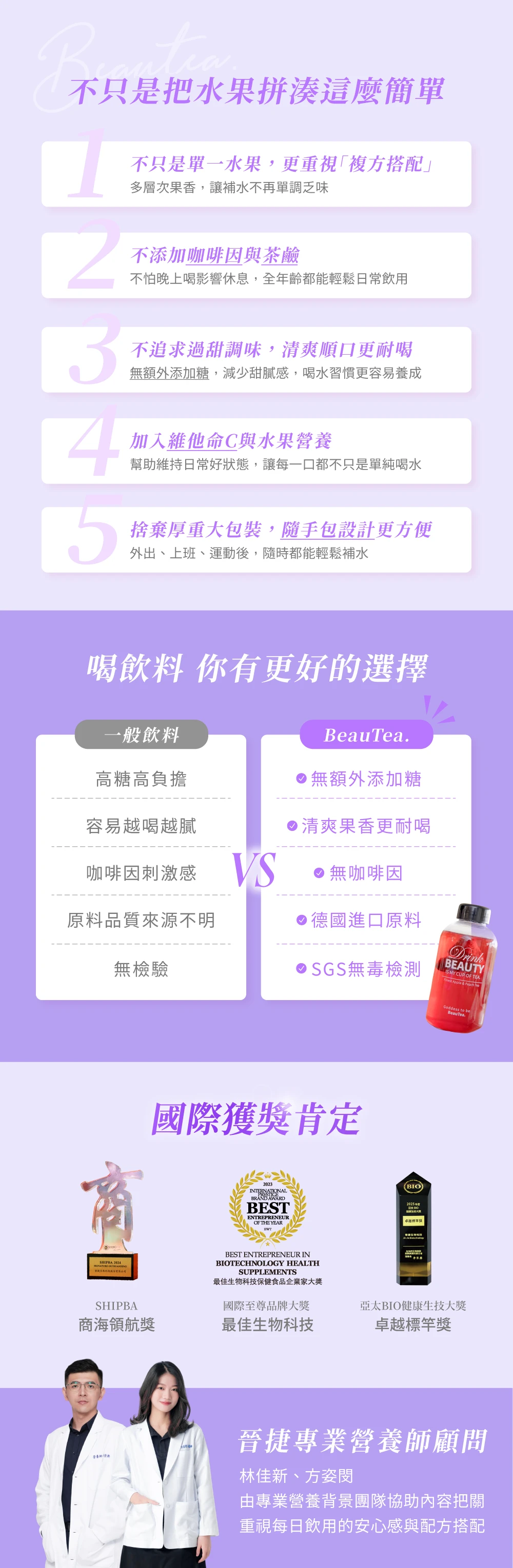 不只是把水果拼湊這麼簡單不只是單一水果,更重視複方搭配多層次果香,讓補水不再單調乏味不添加咖啡因與茶鹼不怕晚上喝影響休息,全年齡都能輕鬆日常飲用不追求過甜調味,清爽順口更耐喝無額外添加糖,減少甜膩感,喝水習慣更容易養成4加入維他命C與水果營養幫助維持日常好狀態,讓每一口都不只是單純喝水捨棄厚重大包裝,隨手包設計更方便外出、上班、運動後,隨時都能輕鬆補水喝飲料 你有更好的選擇一般飲料BeauTea高糖高負擔無額外添加糖容易越喝越膩清爽果香更耐喝咖啡因刺激感 無咖啡因原料品質來源不明德國進口原料無檢驗SGS無毒檢測BEAUTY MY CUP OF TEA Apple & Peache國際獲肯定2023INTERNATIONALBRAND AWARDBESTENTREPRENEUROF THE YEARSHIPBA  貌股份有限公司SHIPBABEST ENTREPRENEUR INTECHNOLOGY HEALTHSUPPLEMENTS最佳生物科技保健食品企業家大獎國際至尊品牌大獎(BIO2025 卓越獎Goddess to beBeauTea.亞太BIO健康生技大獎商海領航獎最佳生物科技卓越標竿獎晉捷專業營養師顧問林佳新、方姿閔由專業營養背景團隊協助內容把關重視每日飲用的安心感與配方搭配